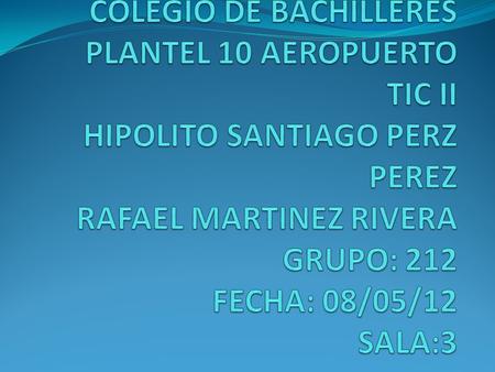 COLEGIO DE BACHILLERES PLANTEL 10 AEROPUERTO TIC II HIPOLITO SANTIAGO PERZ PEREZ RAFAEL MARTINEZ RIVERA GRUPO: 212 FECHA: 08/05/12 SALA:3.