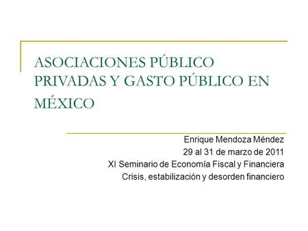 ASOCIACIONES PÚBLICO PRIVADAS Y GASTO PÚBLICO EN MÉXICO Enrique Mendoza Méndez 29 al 31 de marzo de 2011 XI Seminario de Economía Fiscal y Financiera Crisis,