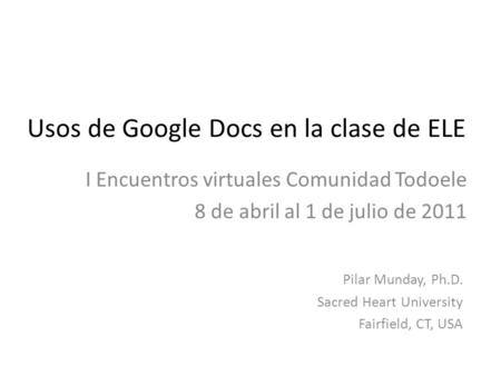 Usos de Google Docs en la clase de ELE I Encuentros virtuales Comunidad Todoele 8 de abril al 1 de julio de 2011 Pilar Munday, Ph.D. Sacred Heart University.