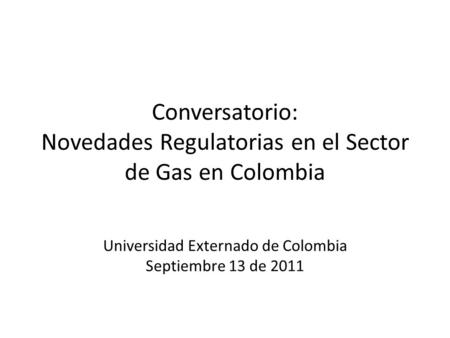 Conversatorio: Novedades Regulatorias en el Sector de Gas en Colombia Universidad Externado de Colombia Septiembre 13 de 2011.
