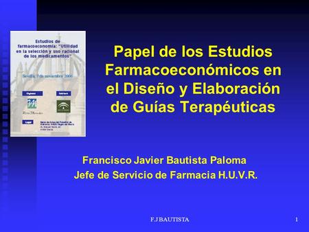 F.J BAUTISTA1 Papel de los Estudios Farmacoeconómicos en el Diseño y Elaboración de Guías Terapéuticas Francisco Javier Bautista Paloma Jefe de Servicio.
