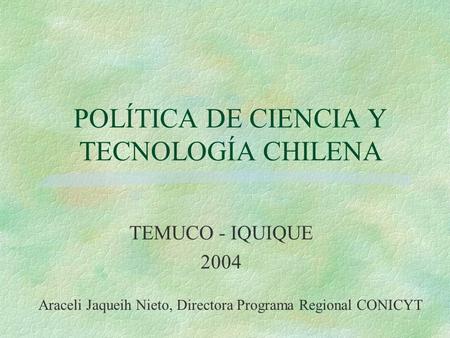 POLÍTICA DE CIENCIA Y TECNOLOGÍA CHILENA TEMUCO - IQUIQUE 2004 Araceli Jaqueih Nieto, Directora Programa Regional CONICYT.