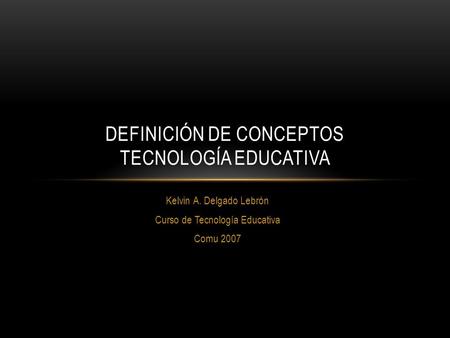 Kelvin A. Delgado Lebrón Curso de Tecnología Educativa Comu 2007 DEFINICIÓN DE CONCEPTOS TECNOLOGÍA EDUCATIVA.