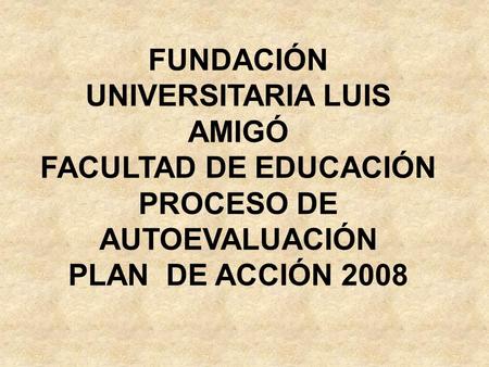 FUNDACIÓN UNIVERSITARIA LUIS AMIGÓ FACULTAD DE EDUCACIÓN PROCESO DE AUTOEVALUACIÓN PLAN DE ACCIÓN 2008.