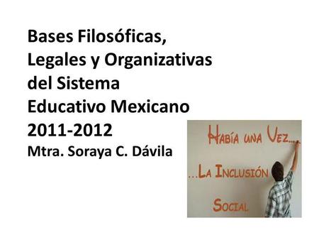 Bases Filosóficas, Legales y Organizativas del Sistema Educativo Mexicano 2011-2012 Mtra. Soraya C. Dávila.