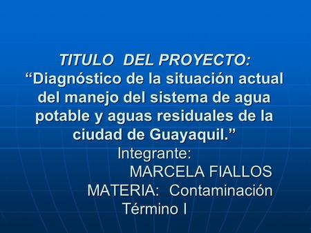 TITULO DEL PROYECTO: “Diagnóstico de la situación actual del manejo del sistema de agua potable y aguas residuales de la ciudad de Guayaquil.” Integrante: