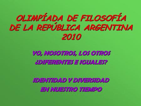 OLIMPÍADA DE FILOSOFÍA DE LA REPÚBLICA ARGENTINA 2010 YO, NOSOTROS, LOS OTROS ¿DIFERENTES E IGUALES? IDENTIDAD Y DIVERSIDAD EN NUESTRO TIEMPO.