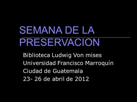 Biblioteca Ludwig Von mises Universidad Francisco Marroquín Ciudad de Guatemala 23- 26 de abril de 2012 SEMANA DE LA PRESERVACION.