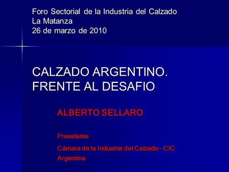 Foro Sectorial de la Industria del Calzado La Matanza 26 de marzo de 2010 CALZADO ARGENTINO. FRENTE AL DESAFIO ALBERTO SELLARO Presidente Cámara de.