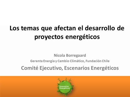 Los temas que afectan el desarrollo de proyectos energéticos Nicola Borregaard Gerenta Energía y Cambio Climático, Fundación Chile Comité Ejecutivo, Escenarios.