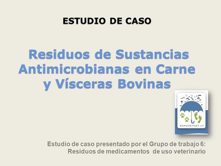 ESTUDIO DE CASO Residuos de Sustancias Antimicrobianas en Carne y Vísceras Bovinas Estudio de caso presentado por el Grupo de trabajo 6: Residuos de.