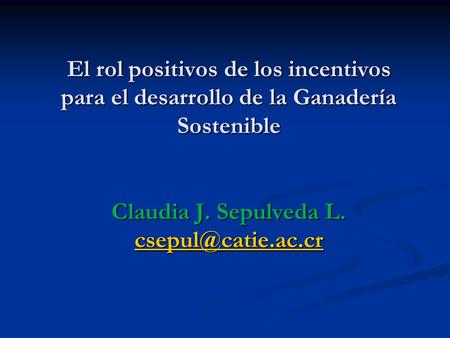 El rol positivos de los incentivos para el desarrollo de la Ganadería Sostenible Claudia J. Sepulveda L. csepul@catie.ac.cr.