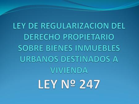 LEY DE REGULARIZACION DEL DERECHO PROPIETARIO SOBRE BIENES INMUEBLES URBANOS DESTINADOS A VIVIENDA LEY Nº 247.