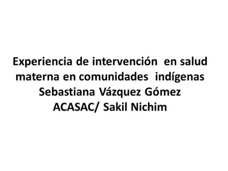 Experiencia de intervención en salud materna en comunidades indígenas Sebastiana Vázquez Gómez ACASAC/ Sakil Nichim.
