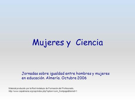 Mujeres y Ciencia Jornadas sobre igualdad entre hombres y mujeres en educación. Almería. Octubre 2006 Material producido por la Red Andaluza de Formación.