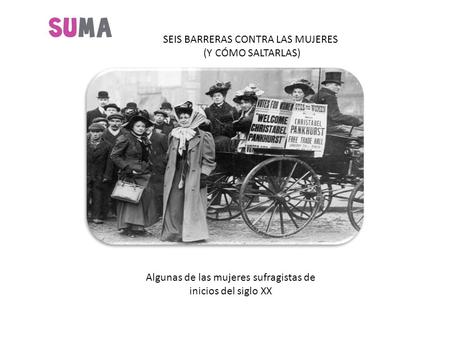 SEIS BARRERAS CONTRA LAS MUJERES (Y CÓMO SALTARLAS) Algunas de las mujeres sufragistas de inicios del siglo XX.
