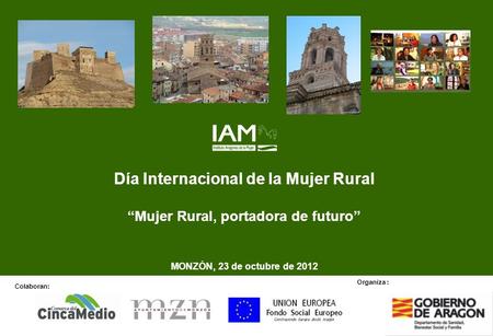 Día Internacional de la Mujer Rural Mujer Rural, portadora de futuro MONZÓN, 23 de octubre de 2012 Colaboran: Organiza :