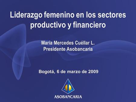 Liderazgo femenino en los sectores productivo y financiero Bogotá, 6 de marzo de 2009 María Mercedes Cuéllar L. Presidente Asobancaria.