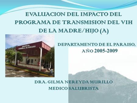 EVALUACION DEL IMPACTO DEL PROGRAMA DE TRANSMISION DEL VIH DE LA MADRE/HIJO (A) DEPARTAMENTO DE EL PARAISO, AÑO 2005-2009 DRA. GILMA NEREYDA MURILLO MEDICO.