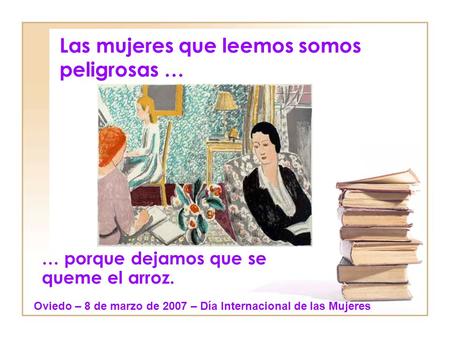 Las mujeres que leemos somos peligrosas … … porque dejamos que se queme el arroz. Oviedo – 8 de marzo de 2007 – Día Internacional de las Mujeres.