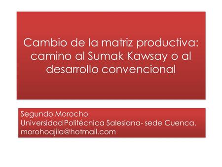 Cambio de la matriz productiva: camino al Sumak Kawsay o al desarrollo convencional Segundo Morocho Universidad Politécnica Salesiana- sede Cuenca. morohoajila@hotmail.com.