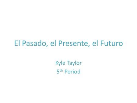 El Pasado, el Presente, el Futuro Kyle Taylor 5 th Period.