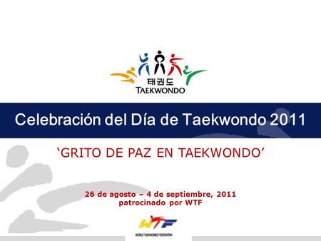 Celebración del Día de Taekwondo 2011 GRITO DE PAZ EN TAEKWONDO 26 de agosto – 4 de septiembre, 2011 patrocinado por WTF 1.