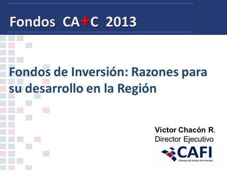 Fondos CA + C 2013 Fondos de Inversión: Razones para su desarrollo en la Región Víctor Chacón R. Director Ejecutivo.