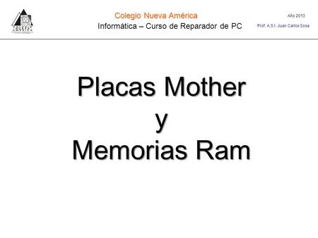 Placas Mother y Memorias Ram Año 2013 Colegio Nueva América Informática – Curso de Reparador de PC Prof. A.S.I. Juan Carlos Sosa.