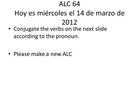 ALC 64 Hoy es miércoles el 14 de marzo de 2012 Conjugate the verbs on the next slide according to the pronoun. Please make a new ALC.