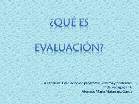 ¿qué es evaluación? Asignatura: Evaluación de programas, centros y profesores 5º de Pedagogía T6 Alumna: María Matarranz García.