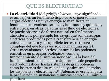 QUE ES ELECTRICIDAD La electricidad (del griego elektron, cuyo significado es ámbar) es un fenómeno físico cuyo origen son las cargas eléctricas y cuya.