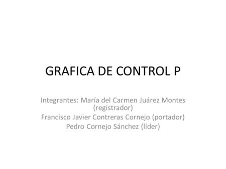 GRAFICA DE CONTROL P Integrantes: María del Carmen Juárez Montes (registrador) Francisco Javier Contreras Cornejo (portador) Pedro Cornejo Sánchez (líder)