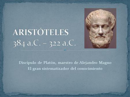 ARISTÓTELES 384 a.C. – 322 a.C. Discípulo de Platón, maestro de Alejandro Magno El gran sistematizador del conocimiento.