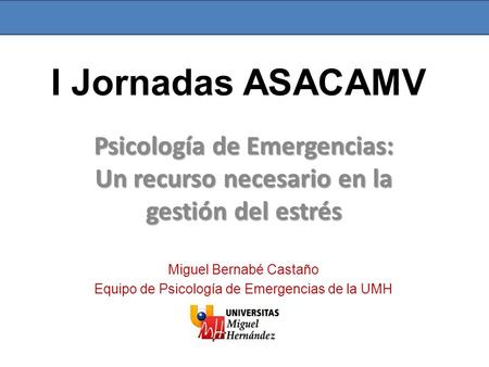 I Jornadas ASACAMV Psicología de Emergencias: Un recurso necesario en la gestión del estrés Miguel Bernabé Castaño Equipo de Psicología de Emergencias.
