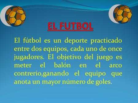 EL FUTBOL El fútbol es un deporte practicado entre dos equipos, cada uno de once jugadores. El objetivo del juego es meter el balón en el arco contrerio,ganando.