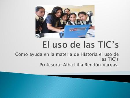 Como ayuda en la materia de Historia el uso de las TICs Profesora: Alba Lilia Rendón Vargas.