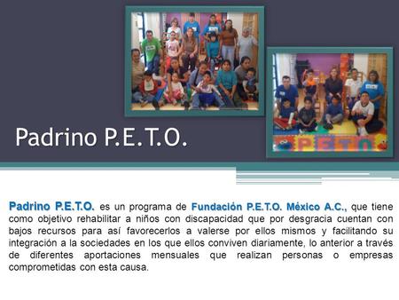 Padrino P.E.T.O. Padrino P.E.T.O. es un programa de Fundación P.E.T.O. México A.C., que tiene como objetivo rehabilitar a niños con discapacidad que por.