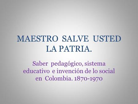 MAESTRO SALVE USTED LA PATRIA. Saber pedagógico, sistema educativo e invención de lo social en Colombia. 1870-1970.