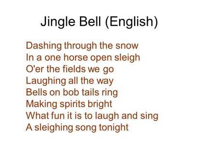 Dashing through the snow In a one horse open sleigh O'er the fields we go Laughing all the way Bells on bob tails ring Making spirits bright What fun.