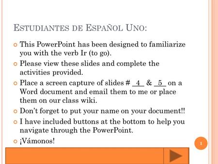 E STUDIANTES DE E SPAÑOL U NO : This PowerPoint has been designed to familiarize you with the verb Ir (to go). Please view these slides and complete the.