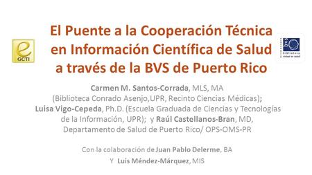 El Puente a la Cooperación Técnica en Información Científica de Salud a través de la BVS de Puerto Rico Carmen M. Santos-Corrada, MLS, MA (Biblioteca Conrado.