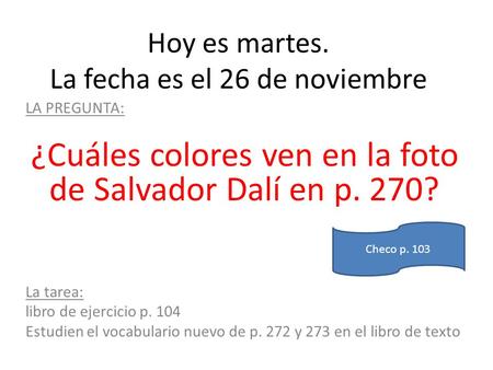 Hoy es martes. La fecha es el 26 de noviembre LA PREGUNTA: ¿Cuáles colores ven en la foto de Salvador Dalí en p. 270? La tarea: libro de ejercicio p. 104.