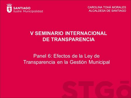 V SEMINARIO INTERNACIONAL DE TRANSPARENCIA CAROLINA TOHÁ MORALES ALCALDESA DE SANTIAGO Panel 6: Efectos de la Ley de Transparencia en la Gestión Municipal.