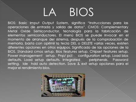 LA BIOS BIOS: Basic Imput Output System, significa “Instrucciones para las operaciones de entrada y salida de datos”. CMOS: Complementary Metal Oxide.
