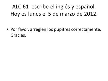ALC 61 escribe el inglés y español. Hoy es lunes el 5 de marzo de 2012. Por favor, arreglen los pupitres correctamente. Gracias.