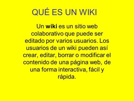 QUÉ ES UN WIKI Un wiki es un sitio web colaborativo que puede ser editado por varios usuarios. Los usuarios de un wiki pueden así crear, editar, borrar.