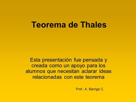 Teorema de Thales Esta presentación fue pensada y creada como un apoyo para los alumnos que necesitan aclarar ideas relacionadas con este teorema Prof.: