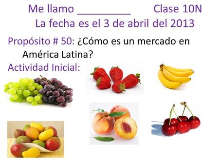 Me llamo _________ Clase 10N La fecha es el 3 de abril del 2013 Propósito # 50: ¿Cómo es un mercado en América Latina? Actividad Inicial: