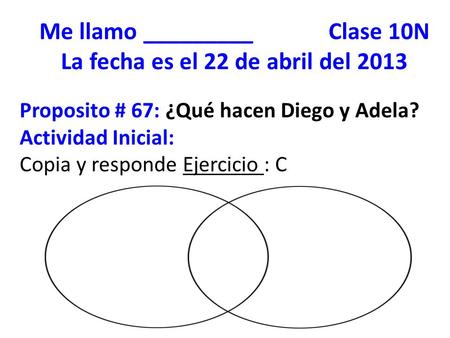 Me llamo _________ Clase 10N La fecha es el 22 de abril del 2013 Proposito # 67: ¿Qué hacen Diego y Adela? Actividad Inicial: Copia y responde Ejercicio.